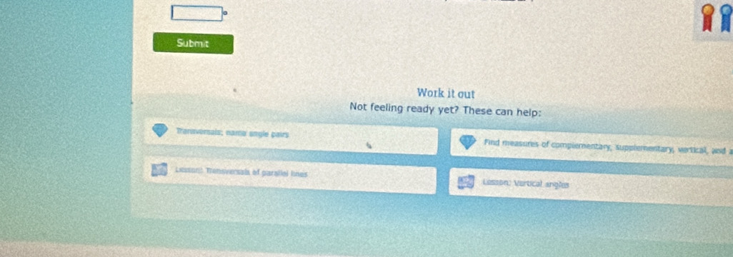 Submit 
Work it out 
Not feeling ready yet? These can help: 
Tranuversais; name sngle pairs Find measures of complementary, supplementary, vertical, and a 
Lessons Trensversals of garallal lines Lesson: Vertical angles