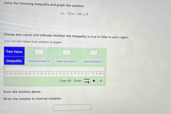 Solve the following inequality and graph the solution:
(x-5)(x+10)≥ 0
Choose test values and indicate whether the inequality is true or false in each region. 
Enter the test values from smallest to largest.
15 -14 -13 -12 - 11 -10 -9 -8 -7 -6 -5 -4 -3 -2 -1 0 1 2 3 4 5 σ 7 8 9 10 11
Clear All Draw: 
Draw the solution above. 
Write the solution in interval notation