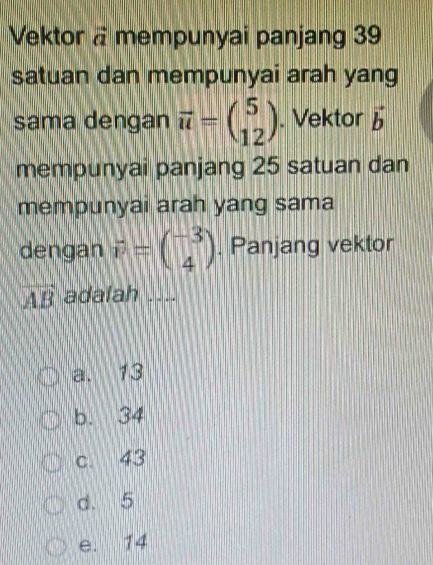 Vektor a mempunyai panjang 39
satuan dan mempunyai arah yang
sama dengan vector u=beginpmatrix 5 12endpmatrix. Vektor 5
mempunyai panjang 25 satuan dan
mempunyai arah yang sama
dengan vector v=beginpmatrix -3 4endpmatrix. Panjang vektor
vector AB adalah ....
a. 13
b. 34
c. 43
d. 5
e. 14