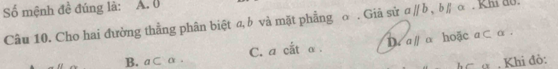 Số mệnh đề đúng là: A. 0 c. Khi đo.
Câu 10. Cho hai đường thằng phân biệt a, b và mặt phẳng σ. Giả sử aparallel b, bparallel
D. aparallel
B. a⊂ α. C. a cắt α. α hoặc a⊂ alpha. 
L C(y , Khi đỏ: