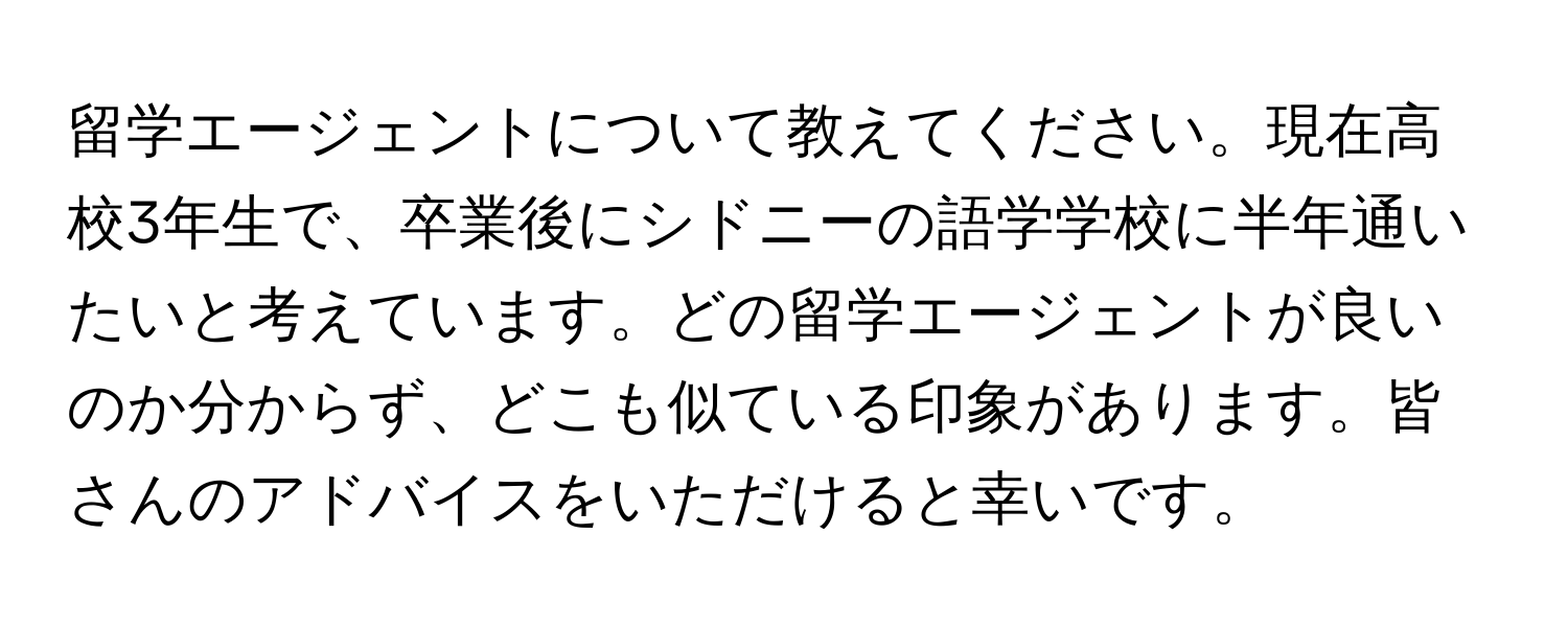 留学エージェントについて教えてください。現在高校3年生で、卒業後にシドニーの語学学校に半年通いたいと考えています。どの留学エージェントが良いのか分からず、どこも似ている印象があります。皆さんのアドバイスをいただけると幸いです。