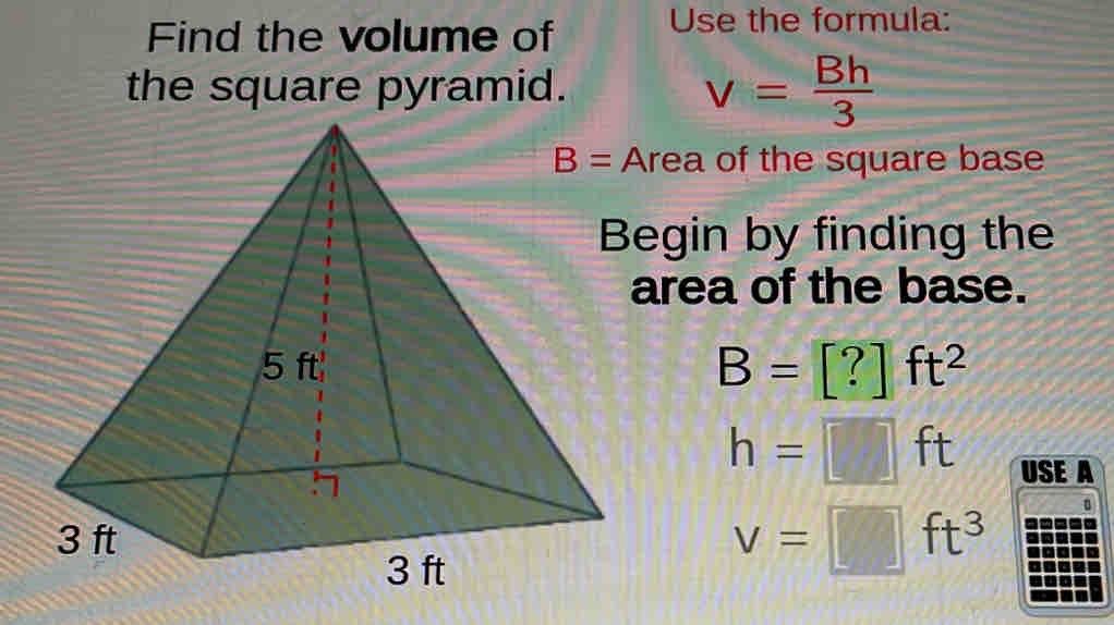 Find the volume of Use the formula:
the square pyramid. v= Bh/3 
Area of the square base
Begin by finding the
area of the base.
B=[?]ft^2
h=□ ft USE A
v=□ ft^3