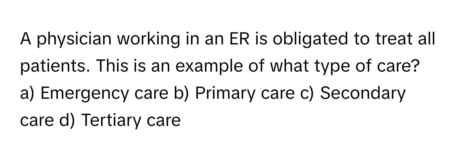 A physician working in an ER is obligated to treat all patients. This is an example of what type of care?

a) Emergency care b) Primary care c) Secondary care d) Tertiary care