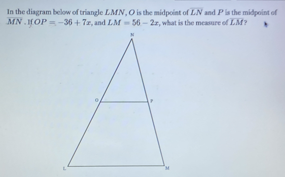 In the diagram below of triangle LMN, O is the midpoint of overline LN and P is the midpoint of
overline MN. If OP=-36+7x , and LM=56-2x , what is the measure of overline LM ?