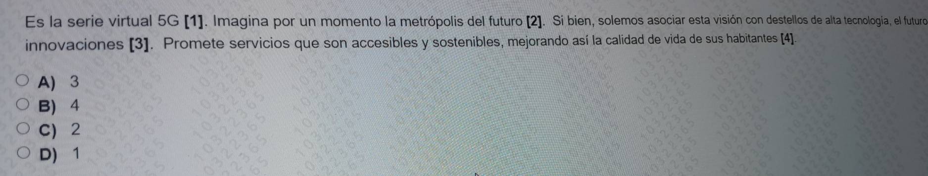 Es la serie virtual 5G [1]. Imagina por un momento la metrópolis del futuro [2]. Si bien, solemos asociar esta visión con destellos de alta tecnología, el futuro
innovaciones [3]. Promete servicios que son accesibles y sostenibles, mejorando así la calidad de vida de sus habitantes [4].
A) 3
B) 4
C) 2
D) 1