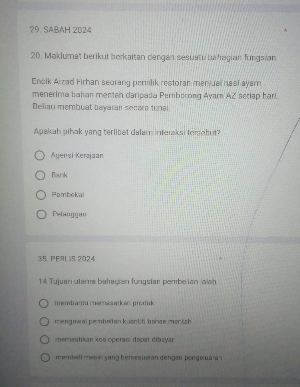 SABAH 2024
20. Maklumat berikut berkaitan dengan sesuatu bahagian fungsian.
Encik Aizad Firhan seorang pemilik restoran menjual nasi ayam
menerima bahan mentah daripada Pemborong Ayam AZ setiap hari.
Beliau membuat bayaran secara tunai.
Apakah pihak yang terlibat dalam interaksi tersebut?
Agensi Kerajaan
Bank
Pembekal
Pelanggan
35. PERLIS 2024
14 Tujuan utama bahagian fungsian pembelian ialah
membantu memasarkan produk
mengawal pembelian kuantiti bahan mentah
memastikan kos operasi dapat dibayar
membeli mesin yang bersesuaian dengan pengeluaran