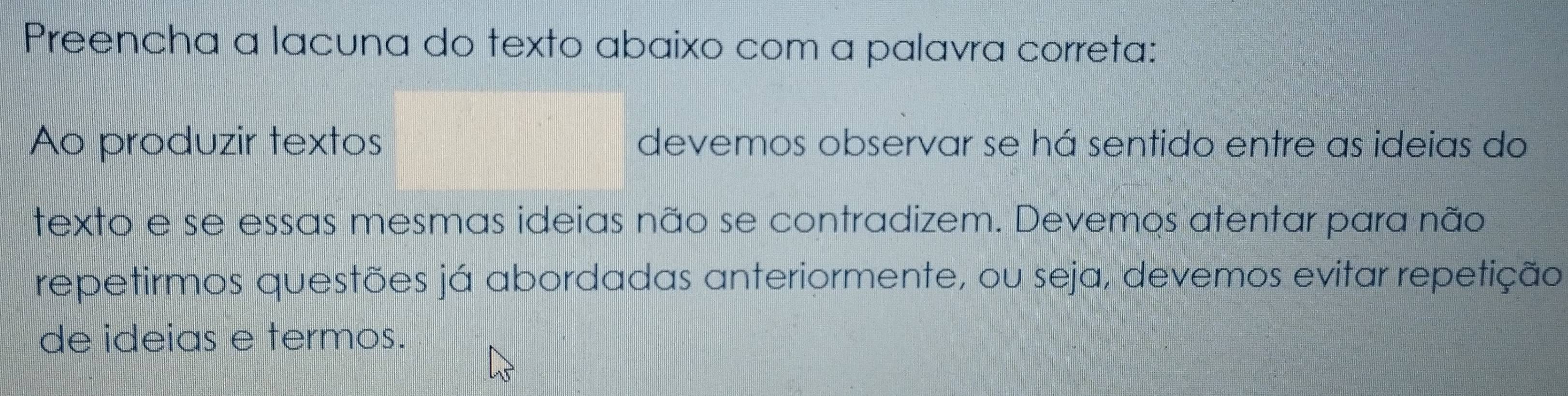 Preencha a lacuna do texto abaixo com a palavra correta: 
Ao produzir textos devemos observar se há sentido entre as ideias do 
texto e se essas mesmas ideias não se contradizem. Devemos atentar para não 
repetirmos questões já abordadas anteriormente, ou seja, devemos evitar repetição 
de ideias e termos.