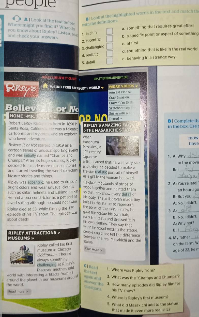 peopie
B I Look at the highlighted words in the text and match th
▲ | Look at the text below
with the definitions.
Where might you find it? What do a. something that requires great effort
you know about Ripley? Listen, rea 1. initially
and check your answers.
b. a specific point or aspect of something
2. eccentric
3. challenging c. at first
d. something that is like in the real world
4. realistic
e. behaving in a strange way
5. detail
RIPLEYS BELIEVE IT OR NOT S RIPLEY ENTERTAINMEMT INC
Kipey's  WEIRD TRUE FACT PLEY'S WORLD WEIRD VIDEOS 
Armless Pianist
Crab Invasion
Crazy YoYo Skill
Believ or Wo Skateboardin
HOME >MR Snake with a
o p no [more] »
B | Complete th
Robert LeRoy Riplev es born in 1890 in RIPLEY'S AMAZING   
in the box. Use t
Santa Rosa, Califora He was a talented >THE MASAKICHI STA
cartoonist and reporten and an explorer
who loved adventure. When mow
Hananuma
Believe It or Not started in 1919 as a Masakichi, a have
cartoon series of unusual sporting events 19^(th) century
and was initially named "Champs and Japanese 1. A: Why_
Chumps.” After its huge success, Ripley artist, learned that he was very sick
to the movie
decided to include more unusual stories and dying, he decided to make a
and started traveling the world collecting life-size realistic portrait of himself B: |_
bizarre stories and things. as a gift to the woman he loved.
_
Ripley was eccentric; he used to dress in He glued thousands of strips of 2. A: You're late! 
bright colors and wear unusual clothes wood together and painted them
an hour ago
such as safari helmets and Eskimo parkas so that they show every detail of
He had a boa constrictor as a pet and he his body. The artist even made tiny B: But you_
loved sailing although he could not swim. holes in the statue to represent
A: No, I didn't.
Ripley died at 58, while filming the 13^(th) the pores of the skin. Finally, he 3. A:_
episode of his TV show. The episode was gave the statue his own hair,
B: No, I didn't.
about death!
nails and teeth and dressed it in
his own clothes. They say that
A: Why not?
when he stood next to the statue,
B: l_
RIPLEY ATTRACTIONS > people could not tell the difference
MUSEUMS » 4. My father_
between the real Masakichi and the
Ripley called his first
statue.
on the farm. W
museum in Chicago Read more >
age of 22, he m
Odditorium. There's
always something
challenging at Ripley's!
Discover another, odd
C l Read
1. Where was Ripley from?
world with interesting artifacts from all the text
around the planet in our museums around again and 2. What was the "Champs and Chumps"?
answer the
the world. 3. How many episodes did Ripley film for
questions his TV show?
Read more
4. Where is Ripley's first museum?
5. What did Masakichi add to the statue
that made it even more realistic?
