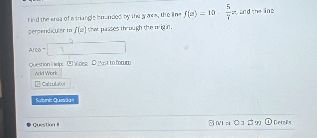 Find the area of a triangle bounded by the y axis, the line f(x)=10- 5/7 x , and the line 
perpendicular to f(x) that passes through the origin. 
Area □ 
Question Help: Video D Post to forum 
Add Work 
a Calculator 
Submit Question 
Question 8 0/1 pt つ 3 $ 99 a Details