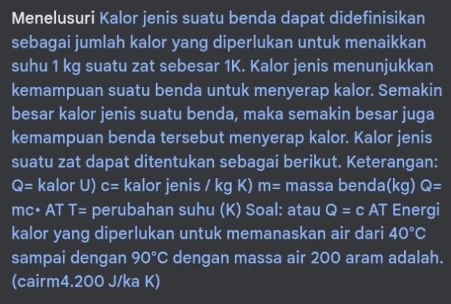 Menelusuri Kalor jenis suatu benda dapat didefinisikan 
sebagai jumlah kalor yang diperlukan untuk menaikkan 
suhu 1 kg suatu zat sebesar 1K. Kalor jenis menunjukkan 
kemampuan suatu benda untuk menyerap kalor. Semakin 
besar kalor jenis suatu benda, maka semakin besar juga 
kemampuan benda tersebut menyerap kalor. Kalor jenis 
suatu zat dapat ditentukan sebagai berikut. Keterangan:
Q= kalor U) c= kalor jenis / overline  K) m= massa benda(kg) Q=
mc• AT T= perubahan suhu (K) Soal: atau Q=c AT a Energi 
kalor yang diperlukan untuk memanaskan air dari 40°C
sampai dengan 90°C dengan massa air 200 aram adalah. 
(cairm4. 200 J/ka K)