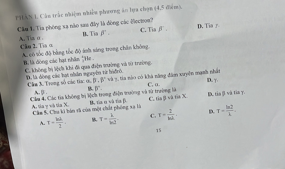 PHẢN I. Câu trắc nhiệm nhiều phương án lựa chọn (4,5 điểm).
Câu 1. Tia phóng xạ nào sau đây là dòng các êlectron?
A. Tia α . B. Tia beta^+. C. Tia beta^-. D. Tia y.
Câu 2. Tia α
A. có tốc độ bằng tốc độ ánh sáng trong chân không.
B. là dòng các hạt nhân beginarrayr 4 2endarray He .
C. không bị lệch khi đi qua điện trường và từ trường.
D. là dòng các hạt nhân nguyên tử hiđrô.
Câu 3. Trong số các tia: alpha , beta^-, beta^+ và γ, tia nào có khả năng đâm xuyên mạnh nhất
B. beta^+. C. α. D. γ.
A. β
Câu 4. Các tia không bị lệch trong điện trường và từ trường là
A. tia γ và tia X. B. tia α và tia β. C. tia β và tia X. D. tia β và tia γ.
Câu 5. Chu kì bán rã của một chất phóng xạ là
A. T= ln lambda /2 . B. T= lambda /ln 2 . C. T= 2/ln lambda  . D. T= ln 2/lambda  . 
15