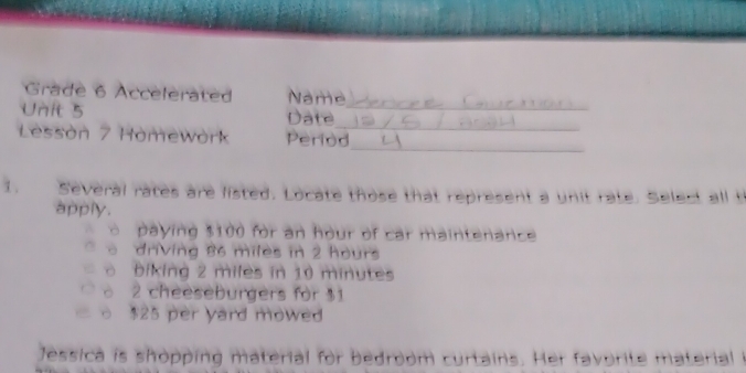 Grade 6 Accelerated Name 
Unit 5 Date_ 
_ 
Lessòn 7 Homework Period 
_ 
1. Several rates are listed. Locate those that represent a unit rate. Select all t 
apply. 
ò paying $100 for an hour of car maintenance 
o driving 86 miles in 2 hours
o biking 2 miles in 10 minutes
o 2 cheeseburgers for 31
○ $25 per yard mowed 
Jessica is shopping material for bedroom curtains. Her favorite material i