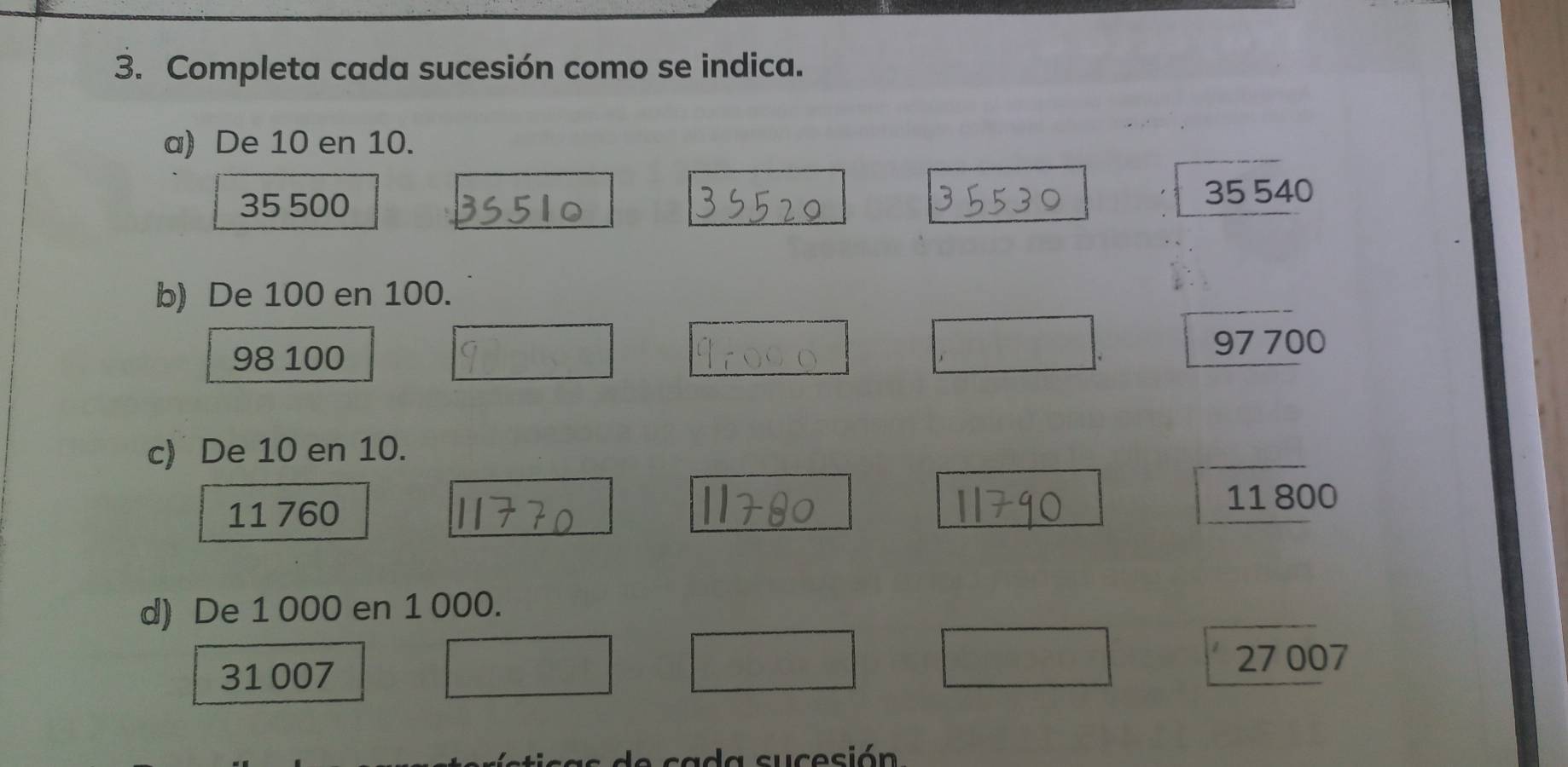 Completa cada sucesión como se indica.
a) De 10 en 10.
35 500
35 540
b) De 100 en 100.
98 100
97 700
c) De 10 en 10.
11 760
11 800
d) De 1 000 en 1 000.
31 007 27 007
L ca d a sucesión