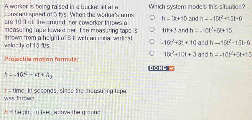 A worker is being raised in a bucket lift at a Which system models this situation?
constant speed of 3 ft/s. When the worker's arms h=3t+10 and h=-16t^2+15t+6
are 10 ft off the ground, her coworker throws a
measuring tape toward her. The measuring tape is 10t+3 and h=-16t^2+6t+15
thrown from a height of 6 ft with an initial vertical -16t^2+3t+10 and h=-16t^2+15t+6
velocity of 15 ft/s.
-16t^2+10t+3 and h=-16t^2+6t+15
Projectile motion formula:
DONE
h=-16t^2+vt+h_0
t= time, in seconds, since the measuring tape
was thrown
h= height, in feet, above the ground