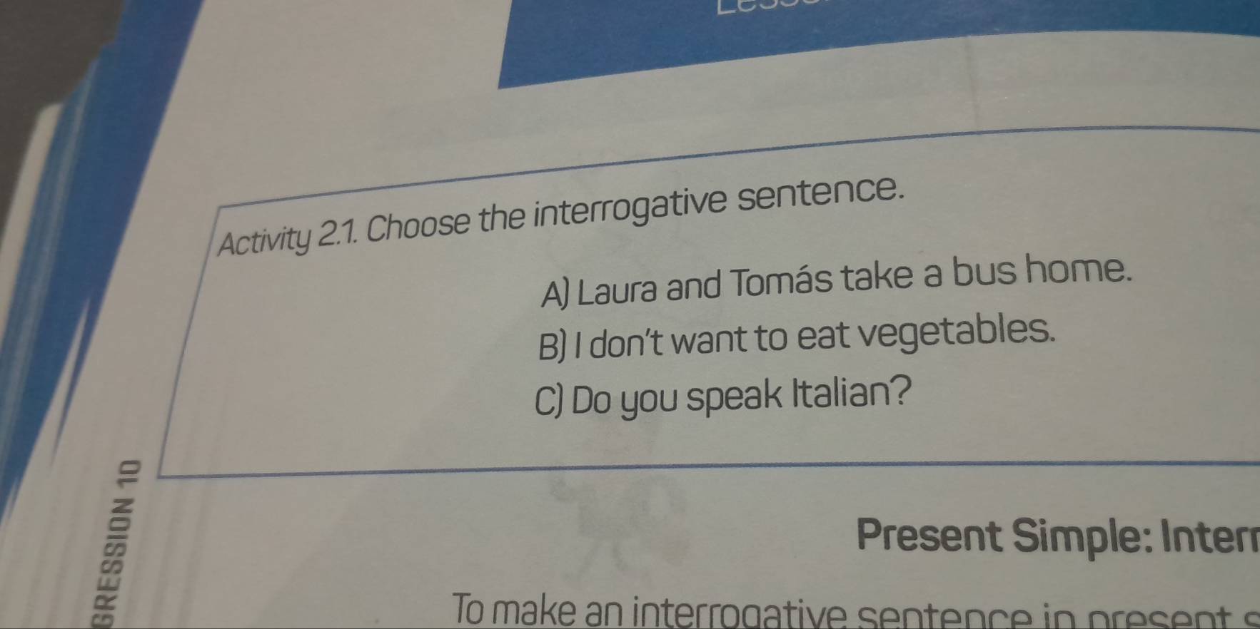 Activity 2.1. Choose the interrogative sentence. 
A) Laura and Tomás take a bus home. 
B) I don't want to eat vegetables. 
C) Do you speak Italian? 
* Present Simple: Inter 
To make an interrogative sentence in present s