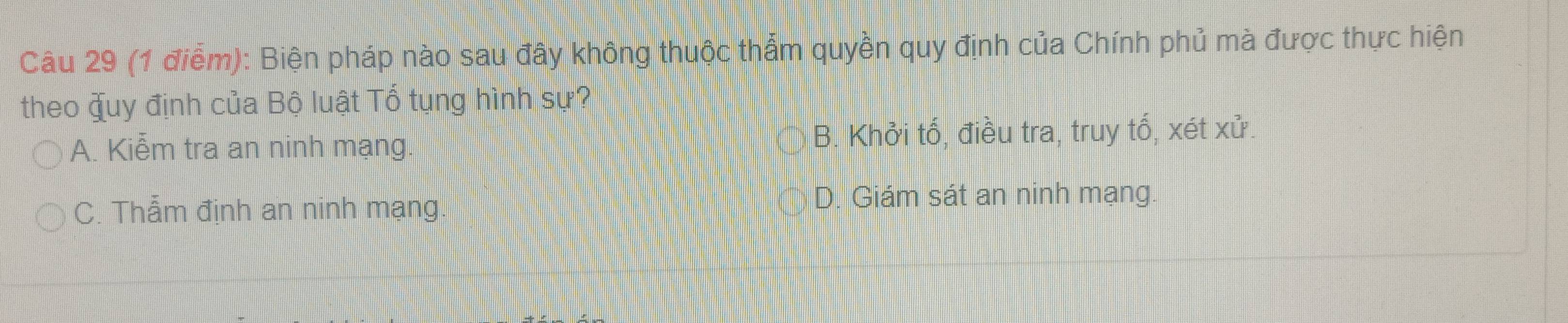 Biện pháp nào sau đây không thuộc thẩm quyền quy định của Chính phủ mà được thực hiện
theo quy định của Bộ luật Tổ tụng hình sự?
A. Kiễm tra an ninh mạng. B. Khởi tố, điều tra, truy tố, xét xử.
C. Thẫm định an ninh mạng. D. Giám sát an ninh mạng.