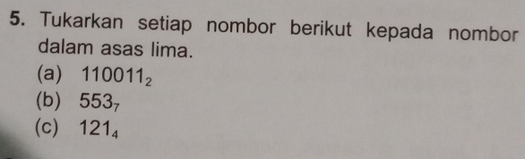 Tukarkan setiap nombor berikut kepada nombor 
dalam asas lima. 
(a) 110011_2
(b) 553_7
(c) 121_4