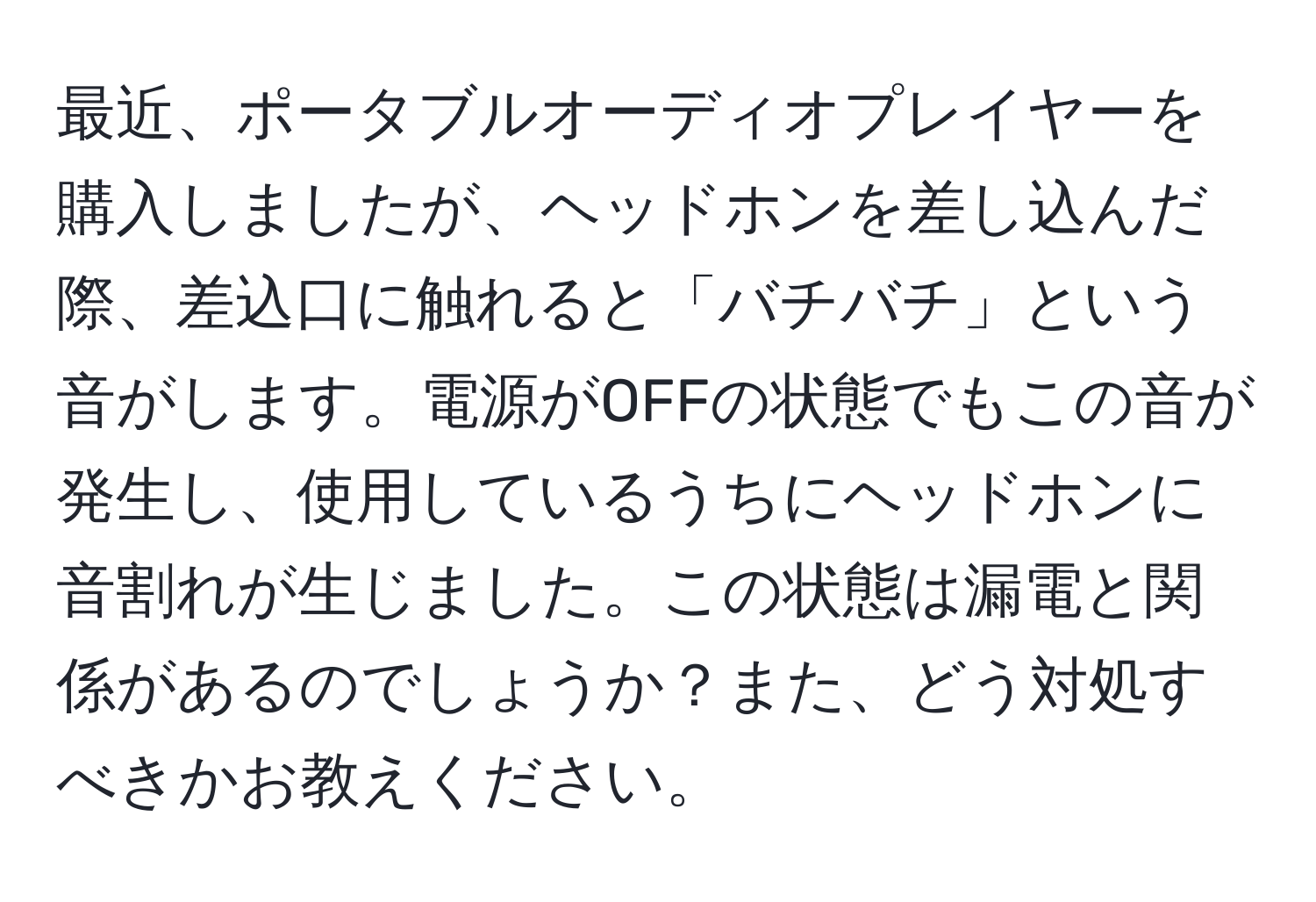 最近、ポータブルオーディオプレイヤーを購入しましたが、ヘッドホンを差し込んだ際、差込口に触れると「バチバチ」という音がします。電源がOFFの状態でもこの音が発生し、使用しているうちにヘッドホンに音割れが生じました。この状態は漏電と関係があるのでしょうか？また、どう対処すべきかお教えください。