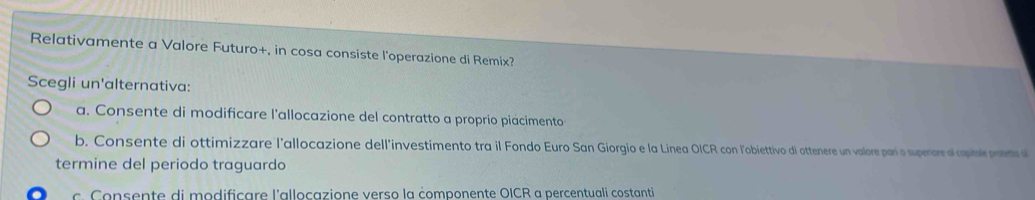 Relativamente a Valore Futuro+, in cosa consiste l'operazione di Remix?
Scegli un'alternativa:
a. Consente di modificare l'allocazione del contratto a proprio piácimento
b. Consente di ottimizzare l'allocazione dell'investimento tra il Fondo Euro San Giorgio e la Linea OICR con l'obiettivo di ottenere un valore parí o supenore ol copitale prenets s
termine del periodo traguardo
c. Consente di modificare l'allocazione verso la componente OICR a percentuali costanti