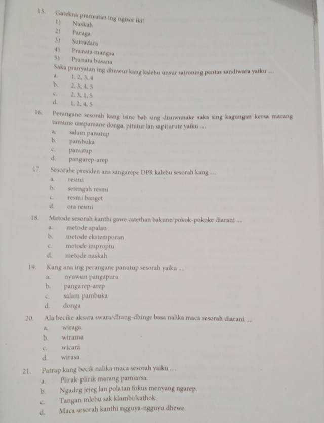 Gatekna pranyatan ing ngisor iki!
1) Naskah
2) Paraga
3) Sutradara
4) Pranata mangsa
5) Pranata busana
Saka pranyatan ing dhuwur kang kalebu unsur sajroning pentas sandiwara yaiku .
a. 1, 2, 3, 4
b. 2, 3, 4, 5
c. 2, 3, 1, 5
d. 1, 2, 4. 5
16. Perangane sesorah kang isine bab sing disuwunake saka sing kagungan kersa marang
tamune umpamane donga, pitutur lan sapiturute yaiku ....
a. salam panutup
b. pambuka
c. panutup
d. pangarep-arep
17. Sesorahe presiden ana sangarepe DPR kalebu sesorah kang ---
a. resmi
b. setengah resmi
c. resmi banget
d. ora resmi
18. Metode sesorah kanthi gawe catethan bakune/pokok-pokoke diarani ....
a. metode apalan
b. metode ekstemporan
c. metode improptu
d. metode naskah
19. Kang ana ing perangane panutup sesorah yaiku ....
a. nyuwun pangapura
b. pangarep-arep
c. salam pambuka
d. donga
20. Ala becike aksara swara/dhang-dhinge basa nalika maca sesorah diarani ....
a. wiraga
b. wirama
c. wicara
d. wirasa
21. Patrap kang becik nalika maca sesorah yaiku ....
a. Plirak-plirik marang pamiarsa.
b. Ngadeg jejeg lan polatan fokus menyang ngarep.
c. Tangan mlebu sak klambi/kathok.
d. Maca sesorah kanthi ngguya-ngguyu dhewe.