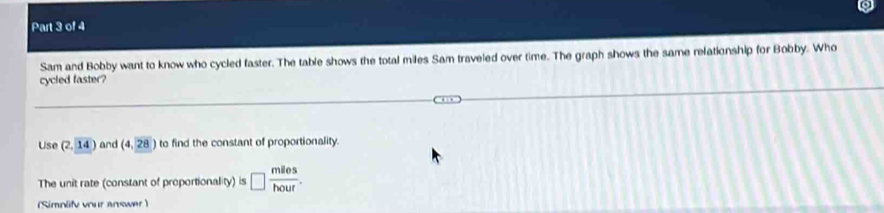 Sam and Bobby want to know who cycled faster. The table shows the total miles Sam traveled over time. The graph shows the same relationship for Bobby. Who 
cycled faster? 
Use (2,14) and (4,28) to find the constant of proportionality. 
The unit rate (constant of proportionality) is □  miles/hour . 
(Simnlify vour answer )