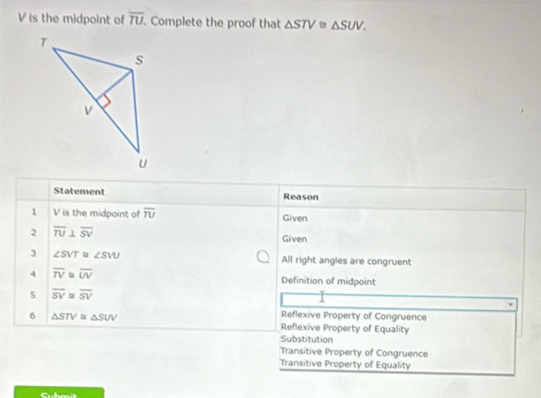 V is the midpoint of overline TU Complete the proof that △ STV≌ △ SUV. 
Statement Reason
1 V is the midpoint of overline TU Given
2 overline TU⊥ overline SV
Given
3 ∠ SVT ∠ SVU All right angles are congruent
4 overline TV≌ overline UV Definition of midpoint
5 overline SV≌ overline SV
6 △ STV≌ △ SUV
Reflexive Property of Congruence
Reflexive Property of Equality
Substitution
Transitive Property of Congruence
Transitive Property of Equality
Cubmit