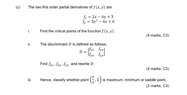 The two first order partial derivatives of f(x,y) are
f_x=2x-6y+3
f_y=3y^2-6x+6
i Find the critical points of the function f(x,y). 
(4 marks, C3) 
ⅱ. The discriminant D is defined as follows,
D=beginvmatrix f_xx&f_yx f_yx&f_yyendvmatrix
Find f_xx, f_yy, f_yx and rewrite D. 
(4 marks, C3) 
iii. Hence, classify whether point ( 3/2 ,1) is maximum, minimum or saddle point. 
(2 marks, C3)