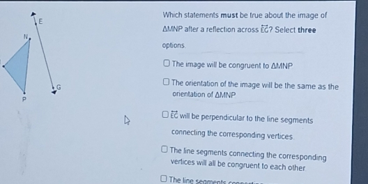 Which statements must be true about the image of
E
△ MNP after a reflection across overleftrightarrow EG ? Select three
N
options.
The image will be congruent to △ MNP
G
The orientation of the image will be the same as the
p
orientation of △ MNP
vector EC will be perpendicular to the line segments
connecling the corresponding vertices.
The line segments connecting the corresponding
vertices will all be congruent to each other