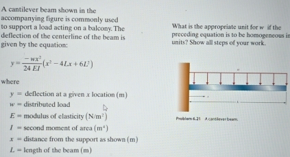 A cantilever beam shown in the 
accompanying figure is commonly used 
to support a load acting on a balcony. The What is the appropriate unit for w if the 
deflection of the centerline of the beam is preceding equation is to be homogeneous in 
given by the equation: units? Show all steps of your work.
y= (-wx^2)/24EI (x^2-4Lx+6L^2)
where
y= deflection at a given x location (m)
w= distributed load
E= modulus of elasticity (N/m^2) Problem 6.21 A cantilever bearn.
I= second moment of area (m^4)
x= distance from the support as shown (m)
L= length of the beam (m)