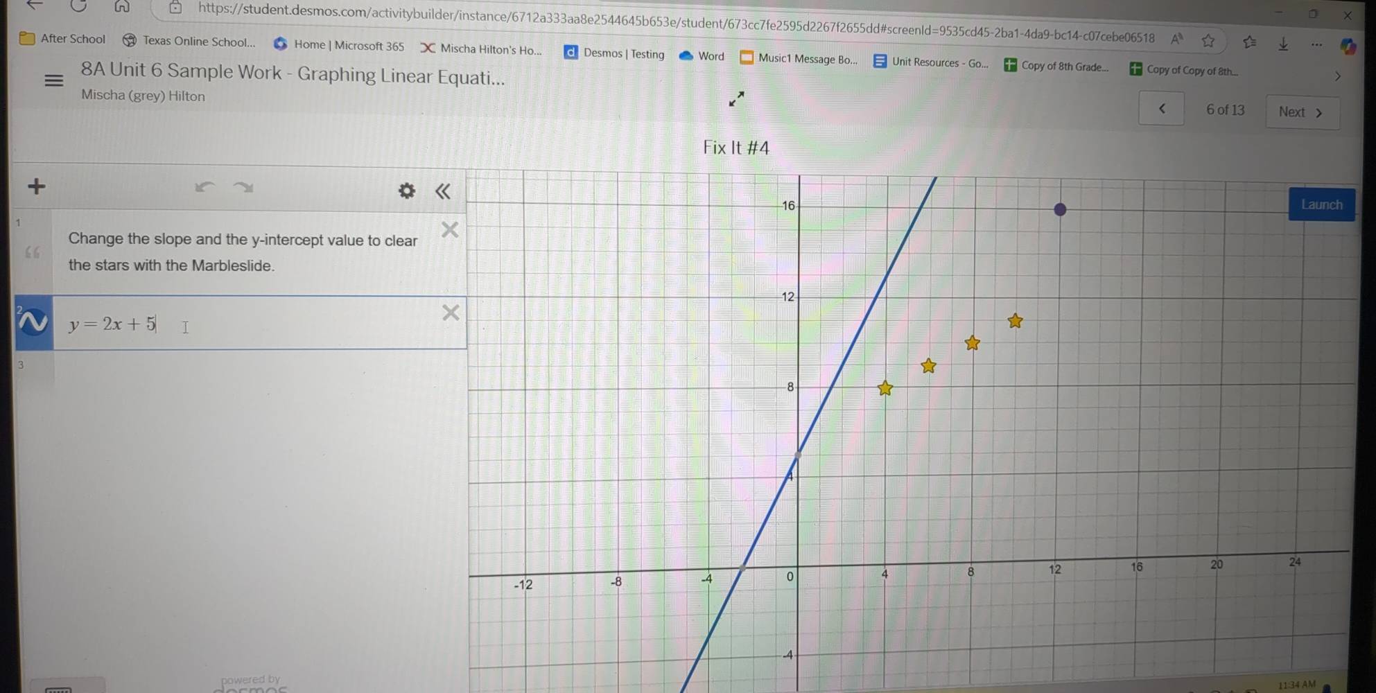 After School ⑲ Texas Online School... Home | Microsoft 365 Mischa Hilton's Ho... Desmos | Testing Word Music1 Message Bo.. Unit Resources - Go... Copy of 8th Grade... Copy of Copy of 8th... 
8A Unit 6 Sample Work - Graphing Linear Equati... 
Mischa (grey) Hilton 
< 6 of 13 Next > 
Fix It #4 
Change the slope and the y-intercept value to clear 
the stars with the Marbleslide.
y=2x+5|
11:34 AM