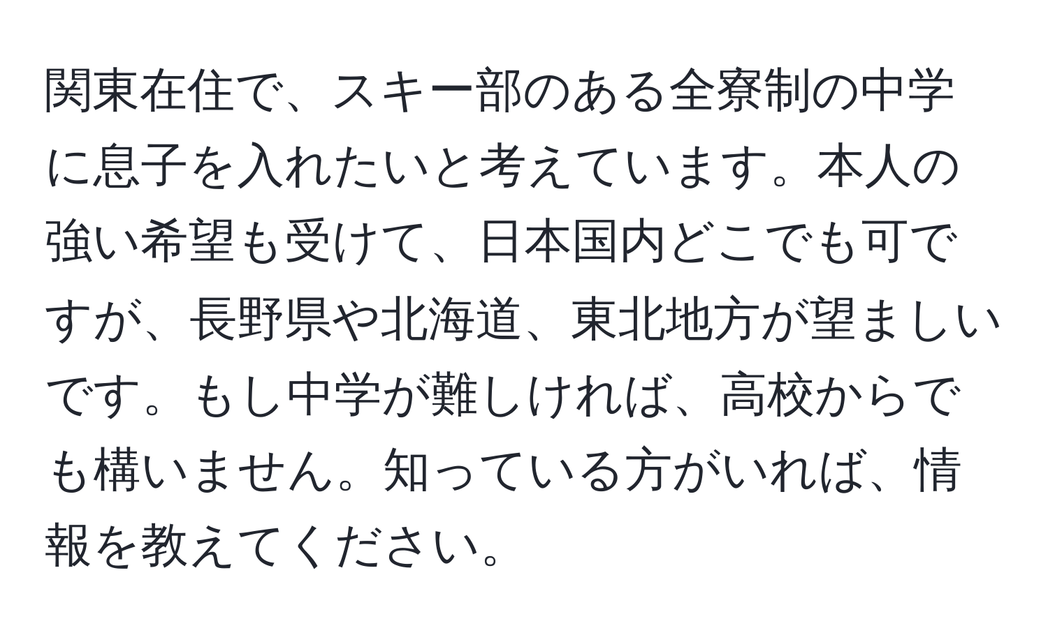 関東在住で、スキー部のある全寮制の中学に息子を入れたいと考えています。本人の強い希望も受けて、日本国内どこでも可ですが、長野県や北海道、東北地方が望ましいです。もし中学が難しければ、高校からでも構いません。知っている方がいれば、情報を教えてください。