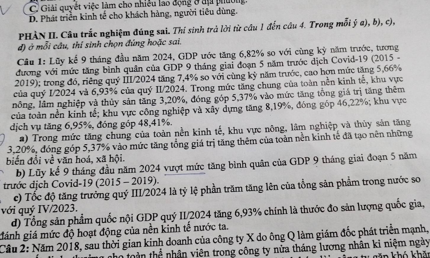 C. Giải quyết việc làm cho nhiều lao động ở địa phường.
D. Phát triển kinh tế cho khách hàng, người tiêu dùng.
PHÀN II. Câu trắc nghiệm đúng sai. Thí sinh trả lời từ câu 1 đến câu 4. Trong mỗi ý a), b), c),
d) ở mỗi câu, thí sinh chọn đúng hoặc sai.
Câu 1: Lũy kế 9 tháng đầu năm 2024, GDP ước tăng 6,82% so với cùng kỳ năm trước, tương
đương với mức tăng bình quân của GDP 9 tháng giai đoạn 5 năm trước dịch Covid-19 (2015 -
2019); trong đó, riêng quý III/2024 tăng 7,4% so với cùng kỳ năm trước, cao hợn mức tặng 5,66%
của quý I/2024 và 6,93% của quý II/2024. Trong mức tăng chung của toàn nền kinh tế, khu vực
lông, lâm nghiệp và thủy sản tăng 3,20%, đóng góp 5,37% vào mức tăng tổng giá trị tăng thêm
của toàn nền kinh tế; khu vực công nghiệp và xây dựng tăng 8,19%, đóng góp 46,22%; khu vực
dịch vụ tăng 6,95%, đóng góp 48,41%.
a) Trong mức tăng chung của toàn nền kinh tế, khu vực nông, lâm nghiệp và thủy sản tăng
3,20%, đóng góp 5,37% vào mức tăng tổng giá trị tăng thêm của toàn nền kinh tế đã tạo nên những
biến đổi về văn hoá, xã hội.
b) Lũy kế 9 tháng đầu năm 2024 vượt mức tăng bình quân của GDP 9 tháng giai đoạn 5 năm
trước địch Covid-19 (2015 - 2019).
c) Tốc độ tăng trưởng quý III/2024 là tỷ lệ phần trăm tăng lên của tổng sản phẩm trong nước so
với quý IV/2023.
d) Tổng sản phẩm quốc nội GDP quý II/2024 tăng 6,93% chính là thước đo sản lượng quốc gia,
đánh giá mức độ hoạt động của nền kinh tế nước ta.
Câu 2: Năm 2018, sau thời gian kinh doanh của công ty X do ông Q làm giám đốc phát triển mạnh,
toàn thể nhân viên trong công ty nửa tháng lương nhân kỉ niệm ngày
kăn khó khăt