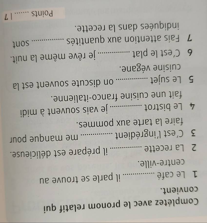 Complétez avec le pronom relatif qui 
convient. 
1 Le café _il parle se trouve au 
centre-ville. 
2 La recette _il prépare est délicieuse. 
3 C'est l'ingrédient _me manque pour 
faire la tarte aux pommes. 
4 Le bistrot _je vais souvent à midi 
fait une cuisine franco-italienne. 
5 Le sujet _on discute souvent est la 
cuisine végane. 
6 C’est le plat _je rêve même la nuit. 
7 Fais attention aux quantités _sont 
indiquées dans la recette. 
Points _1 7