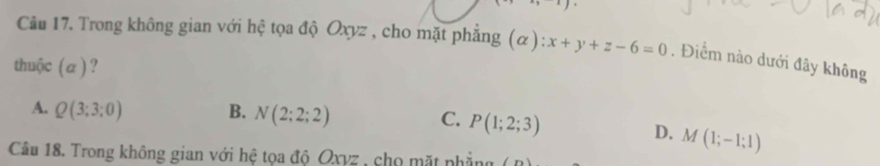 Trong không gian với hệ tọa độ Oxyz , cho mặt phẳng (α): x+y+z-6=0. Điểm nào dưới đây không
thuộc (a ) ?
A. Q(3;3;0) B. N(2;2;2) C. P(1;2;3)
D. M(1;-1;1)
Câu 18. Trong không gian với hệ tọa độ Oxyz , chọ mặt phẳng