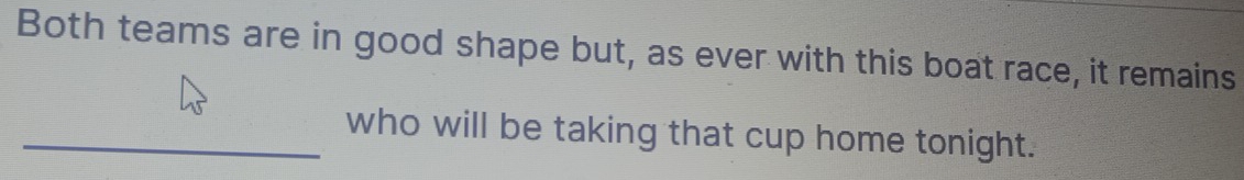 Both teams are in good shape but, as ever with this boat race, it remains 
_who will be taking that cup home tonight.