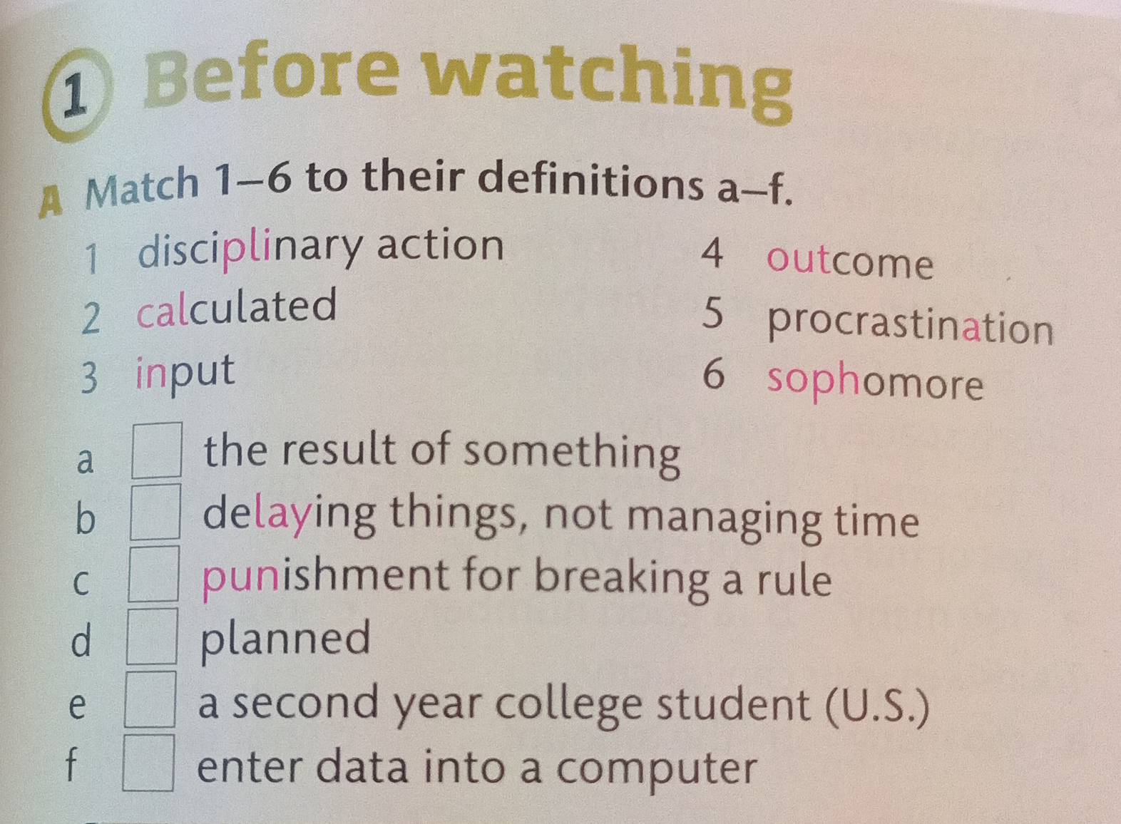 ① Before watching
A Match 1-6 to their definitions a-t x 
1 disciplinary action
4 outcome
2 calculated
5 procrastination
3 input 6 sophomore
a □ the result of something
b □° delaying things, not managing time
C □ punishment for breaking a rule
d □ planned
e □ a second year college student (U.S.)
□ enter data into a computer