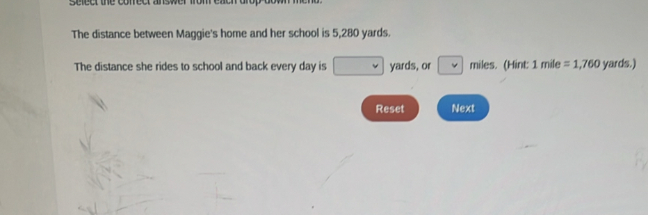 sefect the conect answer 
The distance between Maggie's home and her school is 5,280 yards. 
The distance she rides to school and back every day is □ yards, or □ miles. (Hint: 1mile=1,760 yards.) 
Reset Next