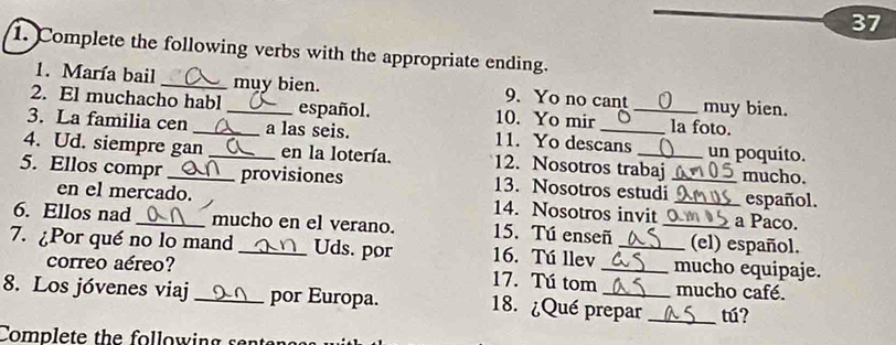 37 
1. Complete the following verbs with the appropriate ending. 
1. María bail _muy bien. 9. Yo no cant muy bien. 
2. El muchacho habl _español. 10. Yo mir _la foto. 
3. La familia cen _a las seis. 11. Yo descans un poquito. 
4. Ud. siempre gan _en la lotería. 12. Nosotros trabaj mucho. 
5. Ellos compr _provisiones 13. Nosotros estudi_ _español. 
en el mercado. 14. Nosotros invit a Paco. 
6. Ellos nad_ mucho en el verano. 15. Tú enseñ _(el) español. 
7. ¿Por qué no lo mand _Uds. por 16. Tú llev __mucho equipaje. 
correo aéreo? 17. Tú tom mucho café. 
8. Los jóvenes viaj _por Europa. 18. ¿Qué prepar _tú? 
Complete the following sent