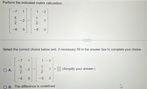 Perform the indicated matrix calculation.
Select the correct choice below and, if necessary, fill in the answer box to complete your choice.
A. beginbmatrix -7&1  5/2 &-2 -6&5endbmatrix -beginbmatrix 1&-2  1/2 &7 -6&0endbmatrix =□ (Simplify your answer.)
B. The difference is undefined.