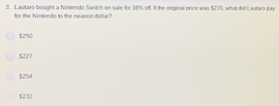 Lautaro bought a Nintendo Switch on sale for 16% off. If the original price was $270, what did Lautaro pay
for the Nintendo to the nearest dollar?
$250
$227
$254
$232