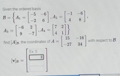 Given the ordered basis
B=beginarrayl A_1=beginbmatrix -5&-6 -2&6endbmatrix ,A_2=beginbmatrix -1&-6 4&8endbmatrix ,
A_3=beginbmatrix -6&2 9&-7endbmatrix , A_4=beginbmatrix 7&2 4&1endbmatrix 
8, the coordinates of A=beginbmatrix 15&-16 -27&34endbmatrix with respect to B. 
find [A ∠
[v_B^(3=beginbmatrix)  (5* 5)/□   □ endbmatrix