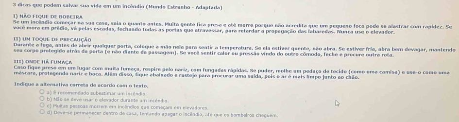 dicas que podem salvar sua vida em um incêndio (Mundo Estranho - Adaptada)
1) NÃO FIQUE DE BOBEIRA
Se um incêndio começar na sua casa, saia o quanto antes. Muita gente fica presa e até morre porque não acredita que um pequeno foco pode se alastrar com rapídez. Se
você mora em prédio, vá pelas escadas, fechando todas as portas que atravessar, para retardar a propagação das labaredas. Nunca use o elevador.
II) UM TOQUE DE PRECAUÇÃO
Durante a fuga, antes de abrir qualquer porta, coloque a mão nela para sentir a temperatura. Se ela estiver quente, não abra. Se estiver fria, abra bem devagar, mantendo
seu corpo protegido atrás da porta (e não diante da passagem). Se você sentir calor ou pressão vindo do outro cômodo, feche e procure outra rota.
III) onde há fumaça
Caso fique preso em um lugar com muita fumaça, respire pelo nariz, com fungadas rápidas. Se puder, molhe um pedaço de tecido (como uma camisa) e use-o como uma
máscara, protegendo nariz e boca. Além disso, fique abaixado e rasteje para procurar uma saída, pois o ar é mais limpo junto ao chão.
Indique a alternativa correta de acordo com o texto.
a) É recomendado subestimar um incêndio.
b) Não se deve usar o elevador durante um incêndio.
c) Muitas pessoas morrem em incêndios que começam em elevadores.
d) Deve-se permanecer dentro de casa, tentando apagar o incêndio, até que os bombeiros cheguem.