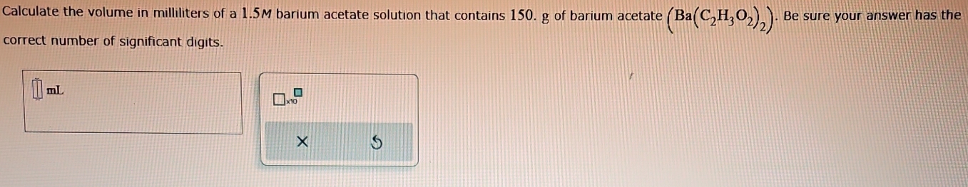 Calculate the volume in milliliters of a 1.5M barium acetate solution that contains 150. g of barium acetate (Ba(C_2H_3O_2)_2). Be sure your answer has the 
correct number of significant digits.
mL
□ * 10^□
× 5