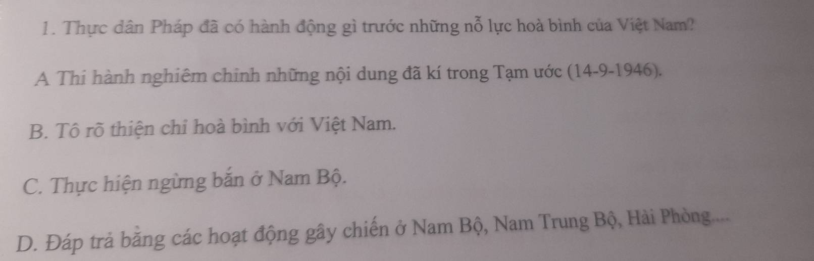 Thực dân Pháp đã có hành động gì trước những nỗ lực hoà bình của Việt Nam?
A Thi hành nghiêm chinh những nội dung đã kí trong Tạm ước (14-9-1946).
B. Tô rõ thiện chỉ hoà bình với Việt Nam.
C. Thực hiện ngừng bắn ở Nam Bộ.
D. Đáp trả bằng các hoạt động gây chiến ở Nam Bộ, Nam Trung Bộ, Hải Phòng....