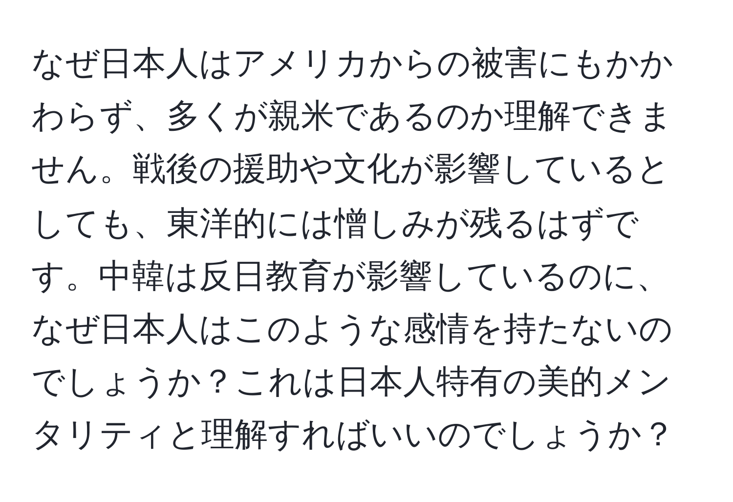 なぜ日本人はアメリカからの被害にもかかわらず、多くが親米であるのか理解できません。戦後の援助や文化が影響しているとしても、東洋的には憎しみが残るはずです。中韓は反日教育が影響しているのに、なぜ日本人はこのような感情を持たないのでしょうか？これは日本人特有の美的メンタリティと理解すればいいのでしょうか？