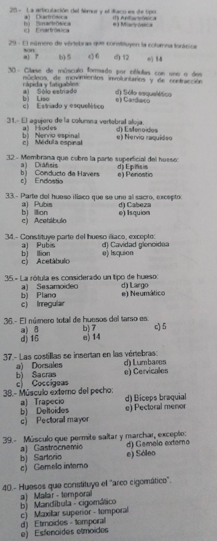 28- La articulación del fémur y el ifíaco es de tipo
a) Diartrôsica d) Anfiartrósica
b) Sinartrósica e) Miartrósica
c) Enartrósica
29.- El número de vértebras que constituyen la columna forácica
son
a) 7 b) 5 c) 6 d) 12 e) 14
30 - Clase de músculo formado por células con uno o dos
núcleos, de movimientos involuntarios y de contracción
rápida y fatigables
a) Sólo estriado d) Sólo esquelético
b) Liso e) Cardiaco
c) Estriado y esquelético
31.- El agujero de la columna vertebrall aloja:
a) Hiodes d) Esfenoides
b) Nervio espinal e) Nervio raquídeo
c) Médula espinal
32.- Membrana que cubre la parte superficial del hueso:
a) Diáfisis d) Epifis is
b) Conducto de Havers e) Periostio
c) Endostio
33.- Parte del hueso iliaco que se une al sacro, excepto:
a) Pubis d) Cabeza
b) llion e) Isquion
c) Acetábulo
34.- Constituye parte del hueso iliaco, excepto:
a) Pubis d) Cavidad glenoidea
b) llion e) Isquion
c) Acetábulo
35.- La rótula es considerado un tipo de hueso:
a) Sesamoide d) Largo
b) Plano e) Neumático
c) Irregular
36.- El número total de huesos del tarso es:
a) 8 b) 7 c) 5
d) 16 e) 14
37.- Las costillas se insertan en las vértebras:
a) Dorsales d) Lumbares
b) Sacras e) Cervicales
c) Coccígeas
38.- Músculo externo del pecho:
a) Trapecio d) Bíceps braquial
b) Deltoides e) Pectoral menor
c) Pectoral mayor
39.- Músculo que permite saltar y marchar, excepto:
a) Gastrocnemio d) Gemelo externo
b) Sartorio e) Sóleo
c) Gemelo interno
40.- Huesos que constituye el "arco cigomático'.
a) Malar - temporal
b) Mandíbula - cigomático
c) Maxilar superior - temporal
d) Etmoides - temporal
e) Esfenoides etmoides