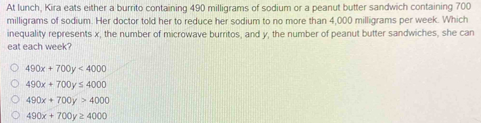 At lunch, Kira eats either a burrito containing 490 milligrams of sodium or a peanut butter sandwich containing 700
milligrams of sodium. Her doctor told her to reduce her sodium to no more than 4,000 milligrams per week. Which
inequality represents x, the number of microwave burritos, and y, the number of peanut butter sandwiches, she can
eat each week?
490x+700y<4000</tex>
490x+700y≤ 4000
490x+700y>4000
490x+700y≥ 4000