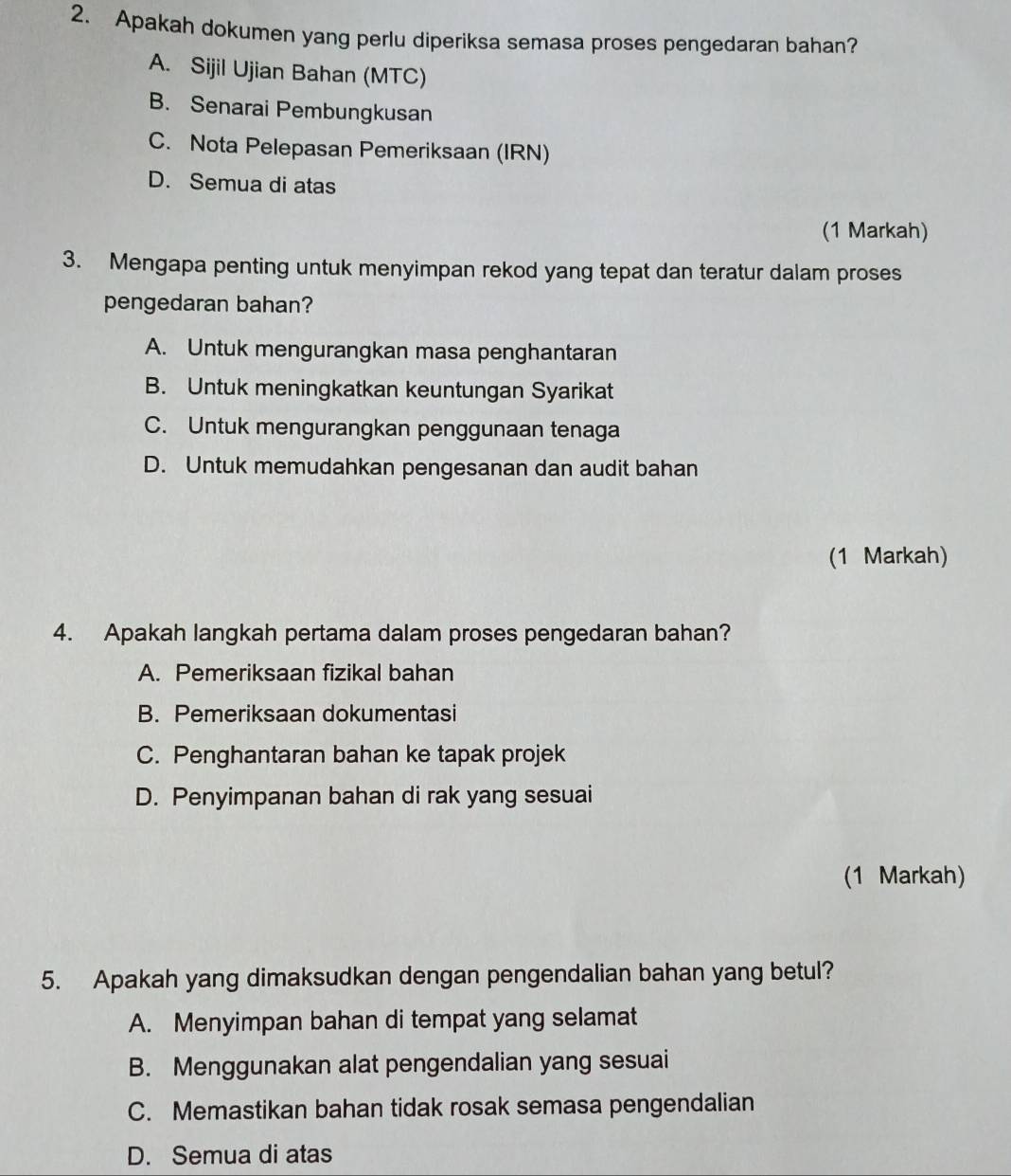 Apakah dokumen yang perlu diperiksa semasa proses pengedaran bahan?
A. Sijil Ujian Bahan (MTC)
B. Senarai Pembungkusan
C. Nota Pelepasan Pemeriksaan (IRN)
D. Semua di atas
(1 Markah)
3. Mengapa penting untuk menyimpan rekod yang tepat dan teratur dalam proses
pengedaran bahan?
A. Untuk mengurangkan masa penghantaran
B. Untuk meningkatkan keuntungan Syarikat
C. Untuk mengurangkan penggunaan tenaga
D. Untuk memudahkan pengesanan dan audit bahan
(1 Markah)
4. Apakah langkah pertama dalam proses pengedaran bahan?
A. Pemeriksaan fizikal bahan
B. Pemeriksaan dokumentasi
C. Penghantaran bahan ke tapak projek
D. Penyimpanan bahan di rak yang sesuai
(1 Markah)
5. Apakah yang dimaksudkan dengan pengendalian bahan yang betul?
A. Menyimpan bahan di tempat yang selamat
B. Menggunakan alat pengendalian yang sesuai
C. Memastikan bahan tidak rosak semasa pengendalian
D. Semua di atas