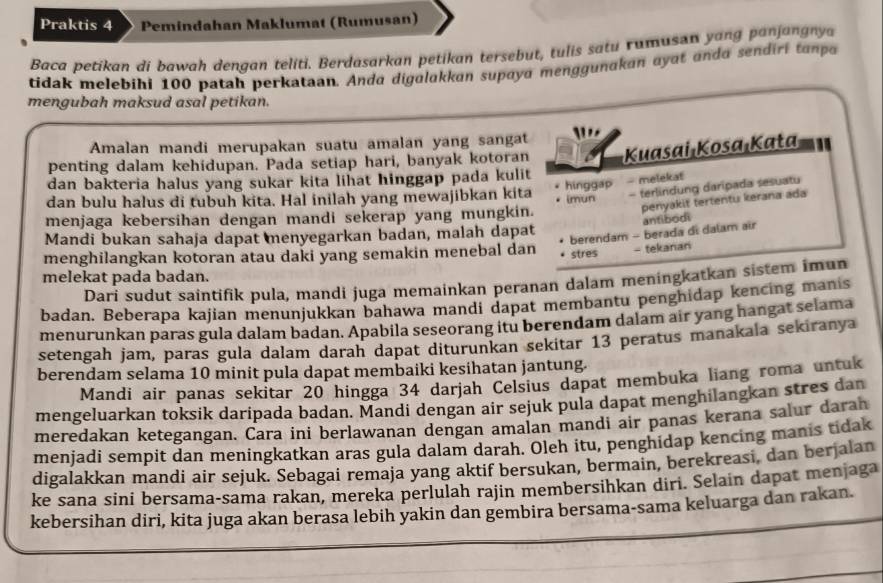 Praktis 4 Pemindahan Maklumat (Rumusan)
Baca petikan di bawah dengan teliti. Berdasarkan petikan tersebut, tulis satu rumusan yang panjangnya
tidak melebihi 100 patah perkataan. Anda digulakkan supaya menggunakan ayat ando sendiri tanpo
mengubah maksud asal petikan.
Amalan mandi merupakan suatu amalan yang sangat
penting dalam kehidupan. Pada setiap hari, banyak kotoran Kuasai Kosa Kata
dan bakteria halus yang sukar kita lihat hinggap pada kulit 
dan bulu halus di tubuh kita. Hal inilah yang mewajibkan kita hinggap - melekat
penyakit tertentu kerana ada
menjaga kebersihan dengan mandi sekerap yang mungkin. imun - terlindung daripada sesuatu
antibodi
berendam - berada di dalam air
Mandi bukan sahaja dapat menyegarkan badan, malah dapat
menghilangkan kotoran atau daki yang semakin menebal dan stre$ - tekanan
melekat pada badan.
Dari sudut saintifik pula, mandi juga memainkan peranan dalam meningkatkan sistem imun
badan. Beberapa kajian menunjukkan bahawa mandi dapat membantu penghidap kencing manis
menurunkan paras gula dalam badan. Apabila seseorang itu berendam dalam air yang hangat selama
setengah jam, paras gula dalam darah dapat diturunkan sekitar 13 peratus manakala sekiranya
berendam selama 10 minit pula dapat membaiki kesihatan jantung.
Mandi air panas sekitar 20 hingga 34 darjah Celsius dapat membuka liang roma untuk
mengeluarkan toksik daripada badan. Mandi dengan air sejuk pula dapat menghilangkan stres dan
meredakan ketegangan. Cara ini berlawanan dengan amalan mandi air panas kerana salur darah
menjadi sempit dan meningkatkan aras gula dalam darah. Oleh itu, penghidap kencing manis tidak
digalakkan mandi air sejuk. Sebagai remaja yang aktif bersukan, bermain, berekreasi, dan berjalan
ke sana sini bersama-sama rakan, mereka perlulah rajin membersihkan diri. Selain dapat menjaga
kebersihan diri, kita juga akan berasa lebih yakin dan gembira bersama-sama keluarga dan rakan.