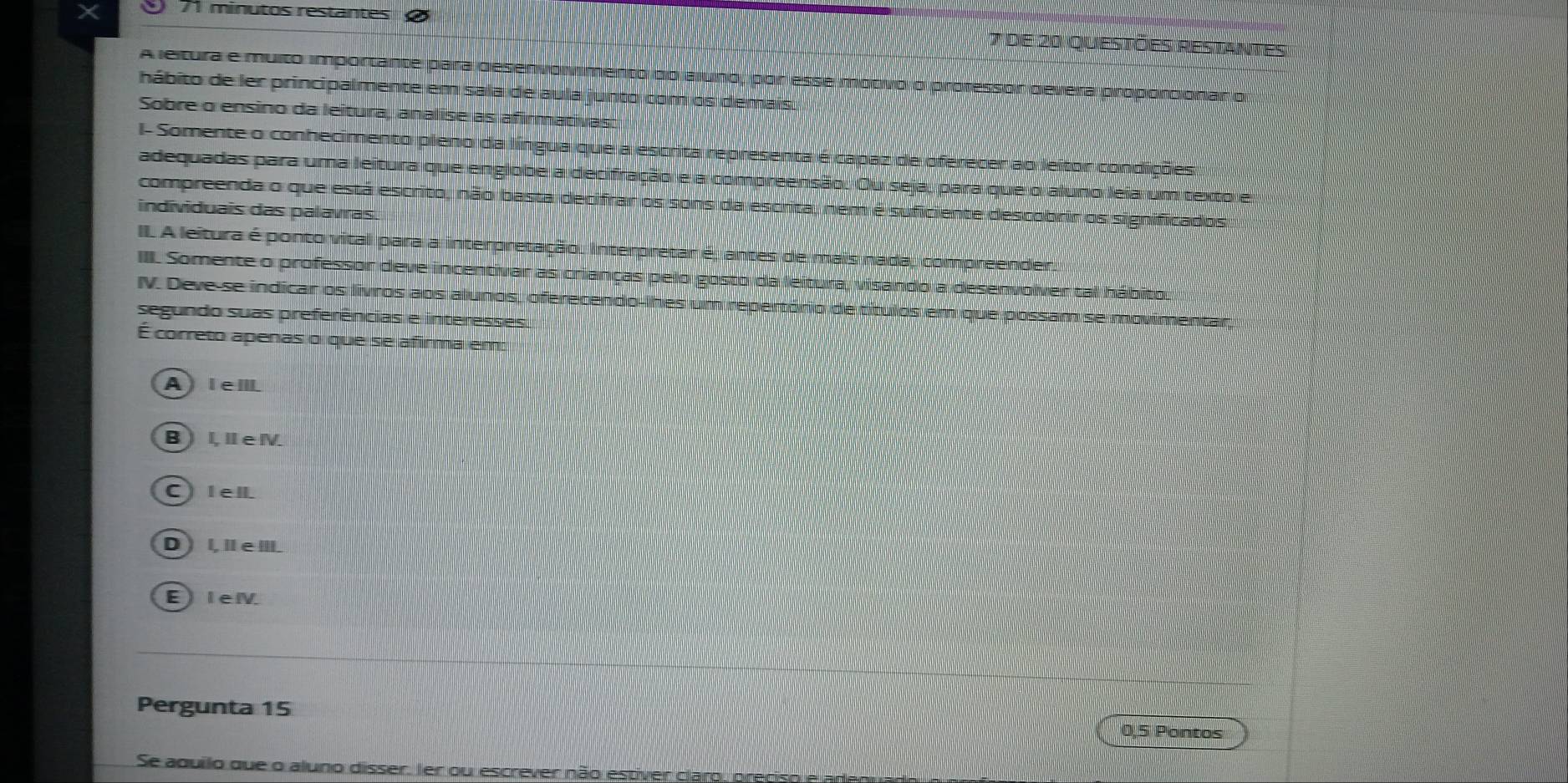 ⑨ 71 minutos restantes
7 de 20 questões restantes
A leltura e muito importante para desenvolvimento do aluno , por esse motvo o professor devera proporcionar o
hábito de ler principalmente em sala de aula junto com os demais.
Sobre o ensino da leitura, analise as afirmativas:
I- Somente o conhecimento pieno da língua que a escrita representa é capaz de oferecer ao leitor condições
adequadas para uma leitura que englobe a decifração e a compreensão. Ou seja, para que o aluno leia um texto e
compreenda o que está escrito, não basta decifrar os sons da escrita, nem é suficiente descobrir os significados
individuais das palavras
II. A leitura é ponto vital para a interpretação. Interpretar é, antes de mais nada, compreender.
III. Somente o professor deve incentivar as crianças pelo gosto da leitura, visando a desenvolver tal hábito.
IV. Deve-se indicar os livros aos alunos, oferecendo-lhes um repertório de títulos em que possam se movimentar,
segundo suas preferências e interesses
É correto apenas o que se afirma em:
A )I eⅢ
B L ⅡeN
C Iell
D ) l,ǁ e Ⅲ.
E) leⅣ
Pergunta 15
0,5 Pontos
Se aquilo que o aluno disser. Ier ou escrever não estiver claro, preciso e adenuad